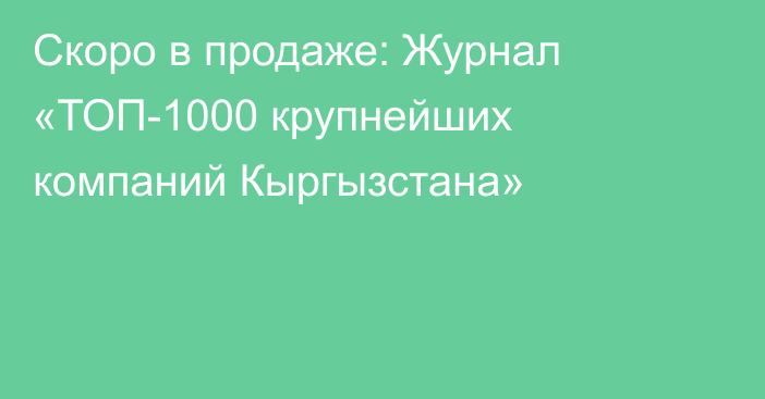 Скоро в продаже: Журнал «ТОП-1000 крупнейших компаний Кыргызстана»