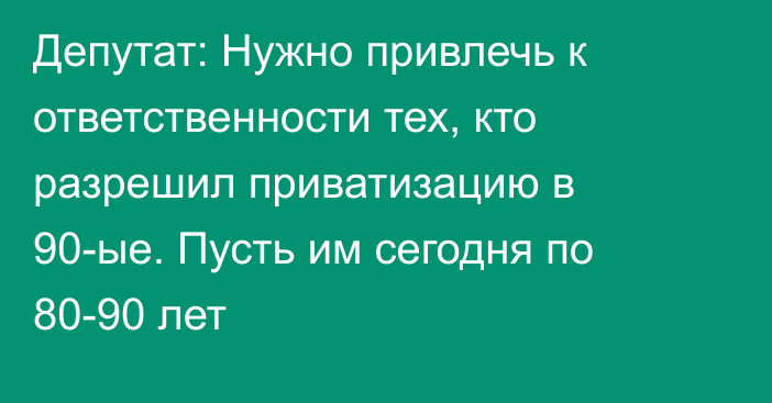 Депутат: Нужно привлечь к ответственности тех, кто разрешил приватизацию в 90-ые. Пусть им сегодня по 80-90 лет