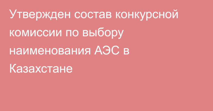 Утвержден состав конкурсной комиссии по выбору наименования АЭС в Казахстане