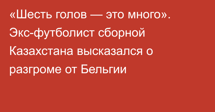 «Шесть голов — это много». Экс-футболист сборной Казахстана высказался о разгроме от Бельгии