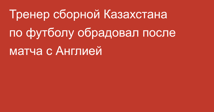Тренер сборной Казахстана по футболу обрадовал после матча с Англией