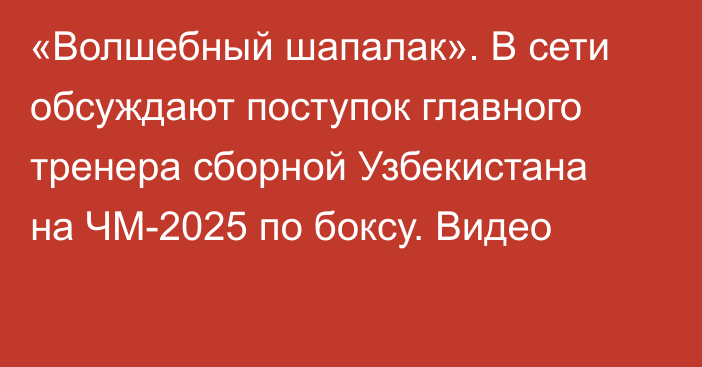 «Волшебный шапалак». В сети обсуждают поступок главного тренера сборной Узбекистана на ЧМ-2025 по боксу. Видео