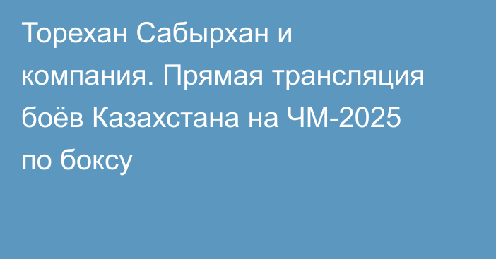 Торехан Сабырхан и компания. Прямая трансляция боёв Казахстана на ЧМ-2025 по боксу