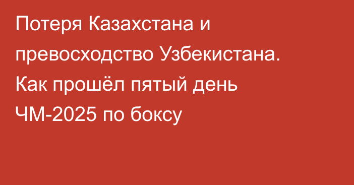 Потеря Казахстана и превосходство Узбекистана. Как прошёл пятый день ЧМ-2025 по боксу