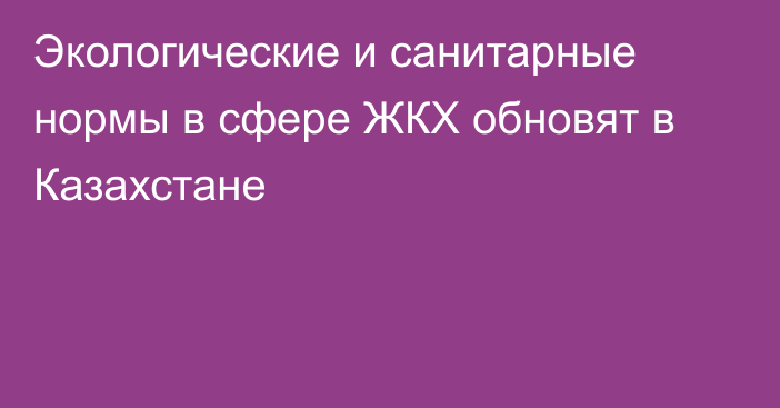 Экологические и санитарные нормы в сфере ЖКХ обновят в Казахстане