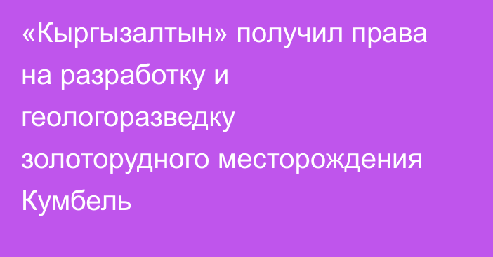 «Кыргызалтын» получил права на разработку и геологоразведку золоторудного месторождения Кумбель