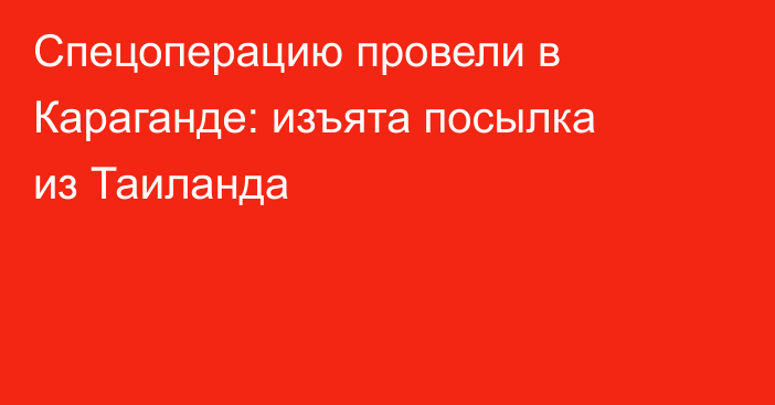 Спецоперацию провели в Караганде: изъята посылка из Таиланда