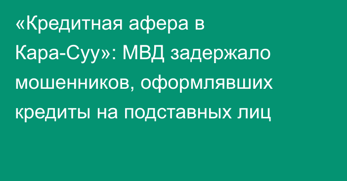 «Кредитная афера в Кара-Суу»: МВД задержало мошенников, оформлявших кредиты на подставных лиц