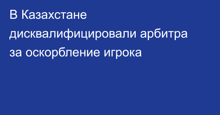 В Казахстане дисквалифицировали арбитра за оскорбление игрока
