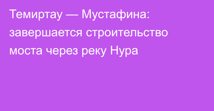 Темиртау — Мустафина: завершается строительство моста через реку Нура