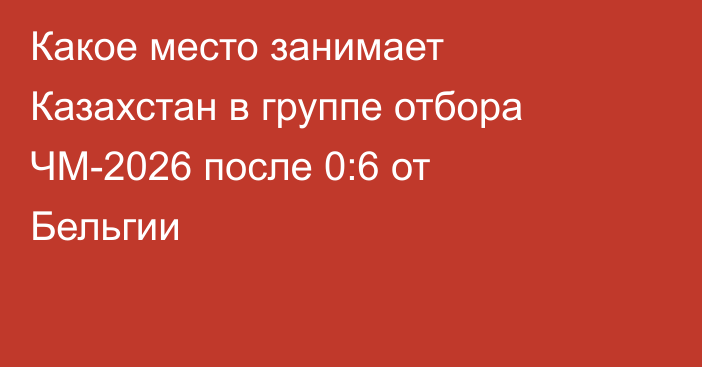 Какое место занимает Казахстан в группе отбора ЧМ-2026 после 0:6 от Бельгии