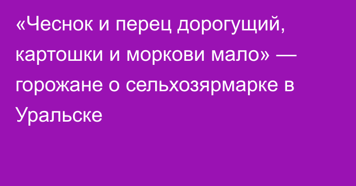«Чеснок и перец дорогущий, картошки и моркови мало» — горожане о сельхозярмарке в Уральске