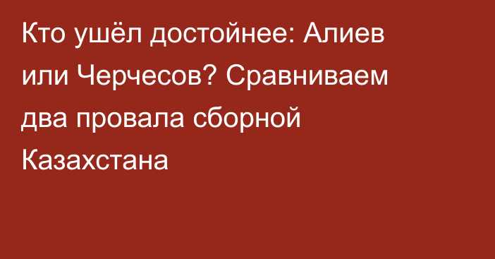 Кто ушёл достойнее: Алиев или Черчесов? Сравниваем два провала сборной Казахстана