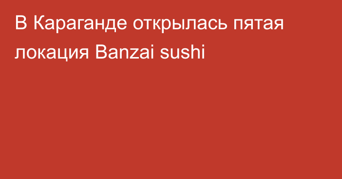 В Караганде открылась пятая локация Вanzai sushi
