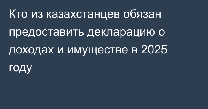 Кто из казахстанцев обязан предоставить декларацию о доходах и имуществе в 2025 году