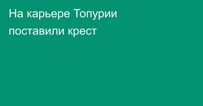 На карьере Топурии поставили крест