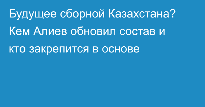 Будущее сборной Казахстана? Кем Алиев обновил состав и кто закрепится в основе