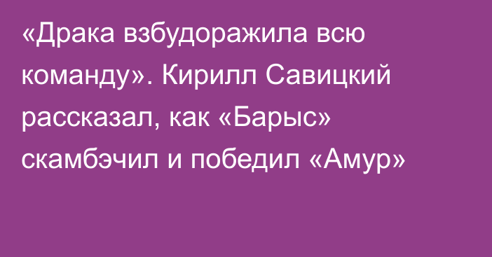 «Драка взбудоражила всю команду». Кирилл Савицкий рассказал, как «Барыс» скамбэчил и победил «Амур»
