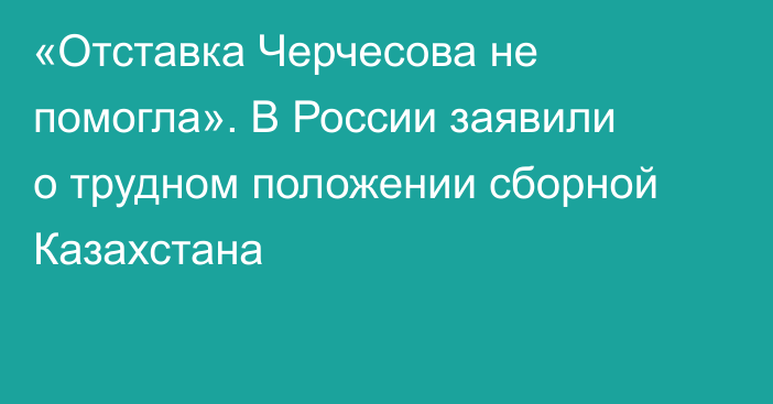 «Отставка Черчесова не помогла». В России заявили о трудном положении сборной Казахстана
