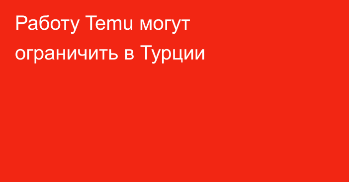 Работу Temu могут ограничить в Турции