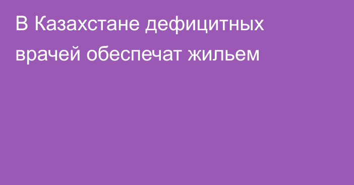 В Казахстане дефицитных врачей обеспечат жильем