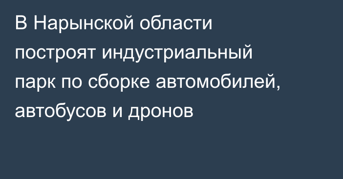 В Нарынской области построят индустриальный парк по сборке автомобилей, автобусов и дронов