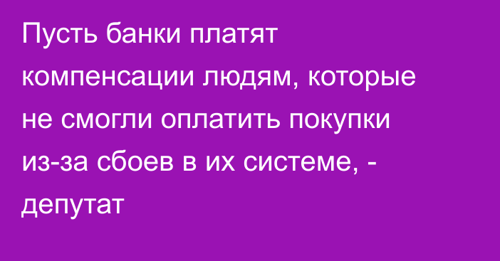 Пусть банки платят компенсации людям, которые не смогли оплатить покупки из-за сбоев в их системе, - депутат