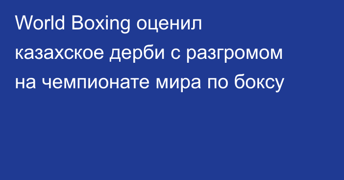 World Boxing оценил казахское дерби с разгромом на чемпионате мира по боксу