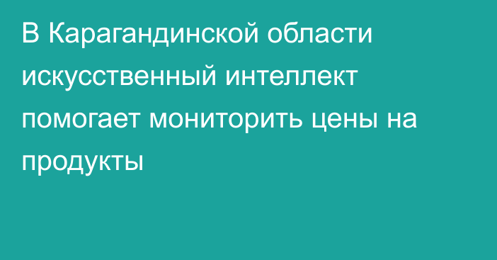 В Карагандинской области искусственный интеллект помогает мониторить цены на продукты