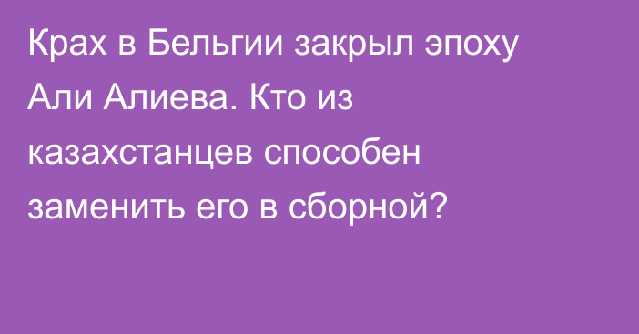 Крах в Бельгии закрыл эпоху Али Алиева. Кто из казахстанцев способен заменить его в сборной?