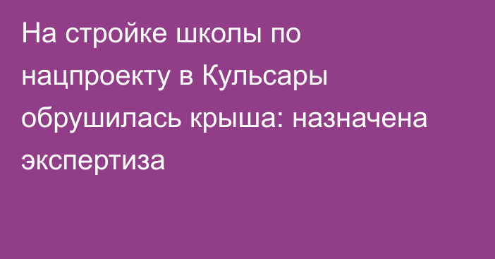 На стройке школы по нацпроекту в Кульсары обрушилась крыша: назначена экспертиза