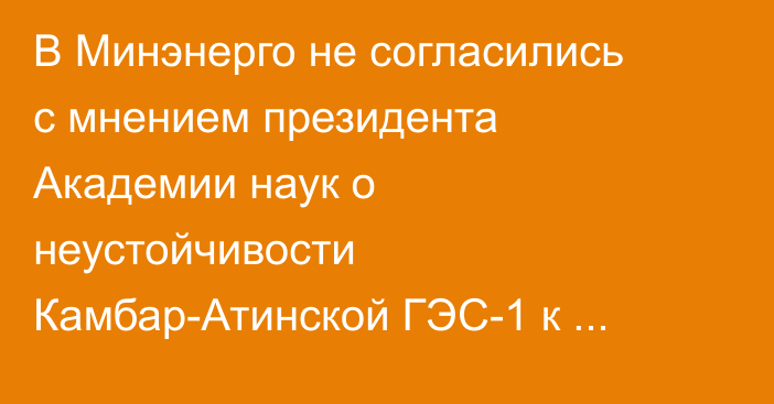 В Минэнерго не согласились с мнением президента Академии наук о неустойчивости Камбар-Атинской ГЭС-1 к землетрясениям