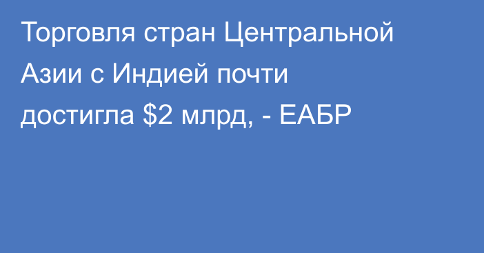 Торговля стран Центральной Азии с Индией почти  достигла $2 млрд, - ЕАБР