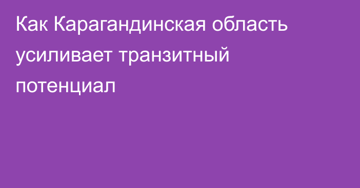 Как Карагандинская область усиливает транзитный потенциал