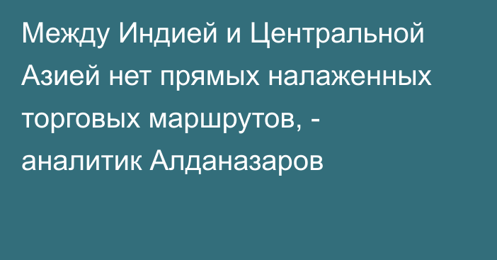 Между Индией и Центральной Азией нет прямых налаженных торговых маршрутов, - аналитик Алданазаров