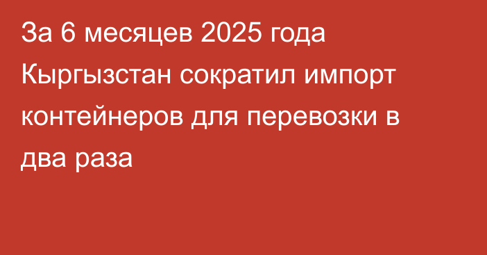 За 6 месяцев 2025 года Кыргызстан сократил импорт контейнеров для перевозки в два раза