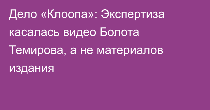 Дело «Клоопа»: Экспертиза касалась видео Болота Темирова, а не материалов издания