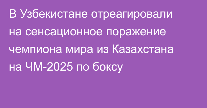 В Узбекистане отреагировали на сенсационное поражение чемпиона мира из Казахстана на ЧМ-2025 по боксу