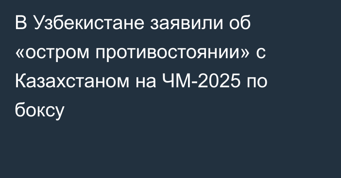 В Узбекистане заявили об «остром противостоянии» с Казахстаном на ЧМ-2025 по боксу