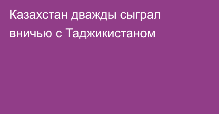 Казахстан дважды сыграл вничью с Таджикистаном