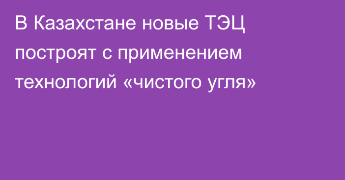 В Казахстане новые ТЭЦ построят с применением технологий «чистого угля»