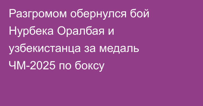 Разгромом обернулся бой Нурбека Оралбая и узбекистанца за медаль ЧМ-2025 по боксу
