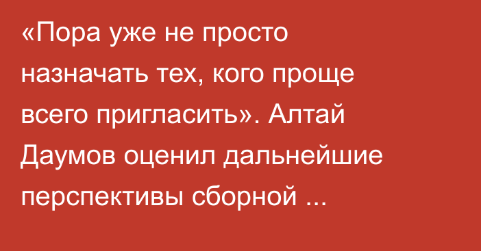 «Пора уже не просто назначать тех, кого проще всего пригласить». Алтай Даумов оценил дальнейшие перспективы сборной Казахстана