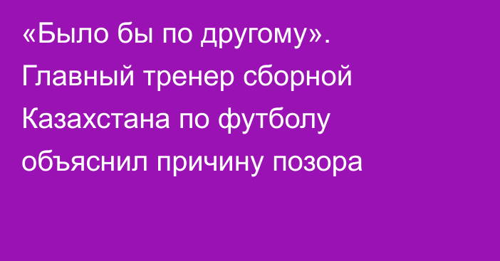 «Было бы по другому». Главный тренер сборной Казахстана по футболу объяснил причину позора