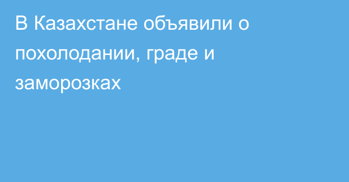 В Казахстане объявили о похолодании, граде и заморозках