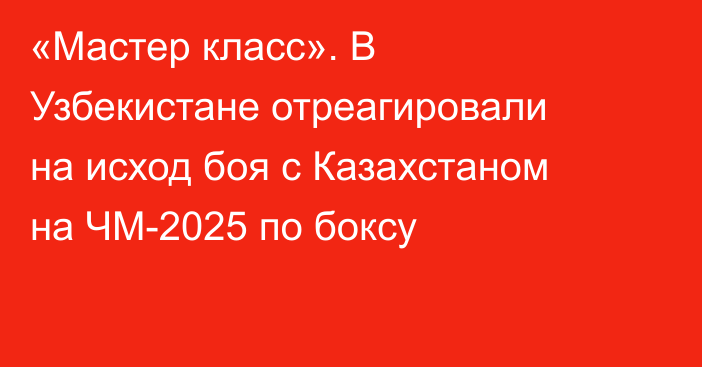 «Мастер класс». В Узбекистане отреагировали на исход боя с Казахстаном на ЧМ-2025 по боксу