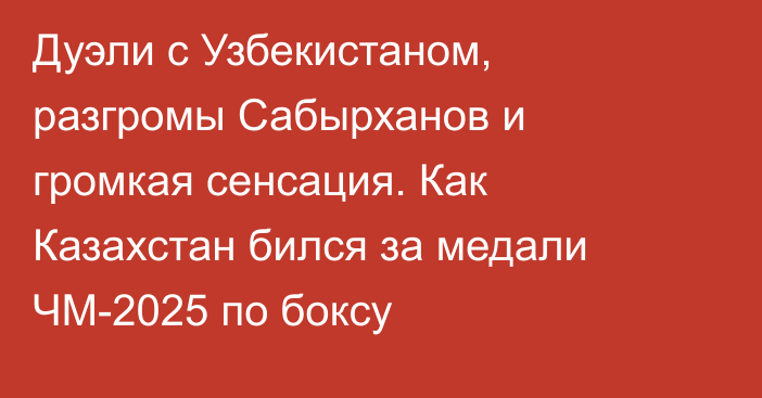 Дуэли с Узбекистаном, разгромы Сабырханов и громкая сенсация. Как Казахстан бился за медали ЧМ-2025 по боксу