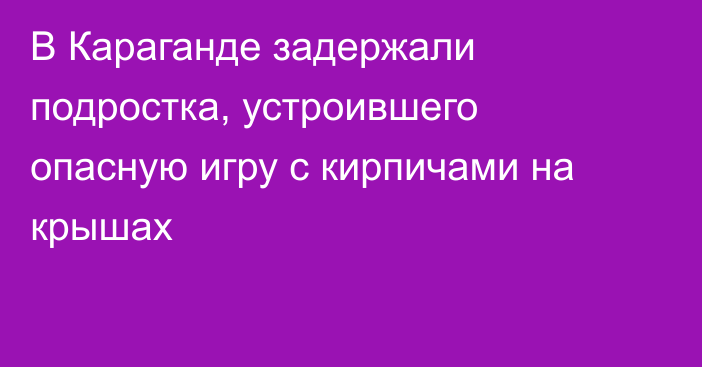 В Караганде задержали подростка, устроившего опасную игру с кирпичами на крышах