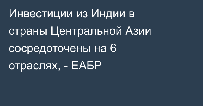 Инвестиции из Индии в страны Центральной Азии сосредоточены на 6 отраслях, - ЕАБР