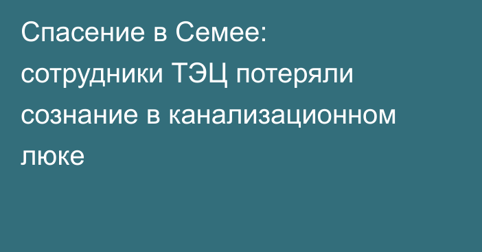 Спасение в Семее: сотрудники ТЭЦ потеряли сознание в канализационном люке